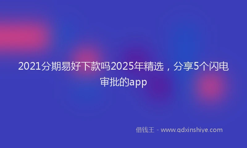 2021分期易好下款吗2025年精选，分享5个闪电审批的app