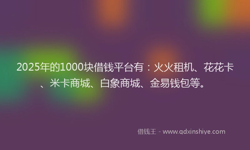 2025年的1000块借钱平台有：火火租机、花花卡、米卡商城、白象商城、金易钱包等。