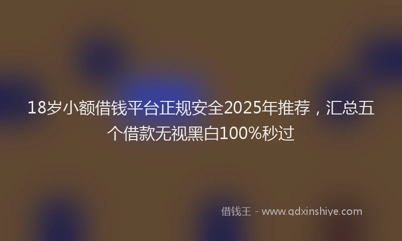 18岁小额借钱平台正规安全2025年推荐，汇总五个借款无视黑白100%秒过
