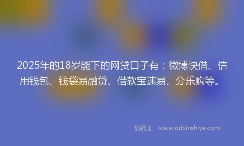 2025年的18岁能下的网贷口子有：微博快借、信用钱包、钱袋易融贷、借款宝速易、分乐购等。