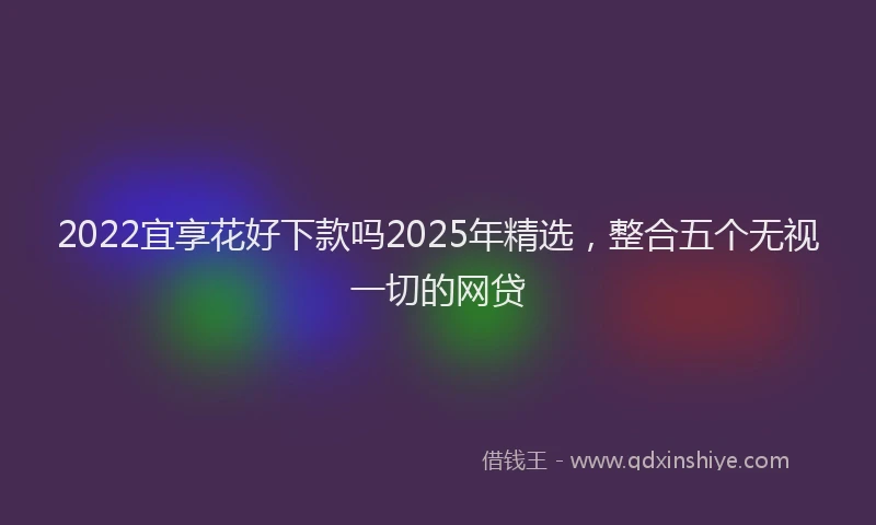 2022宜享花好下款吗2025年精选，整合五个无视一切的网贷
