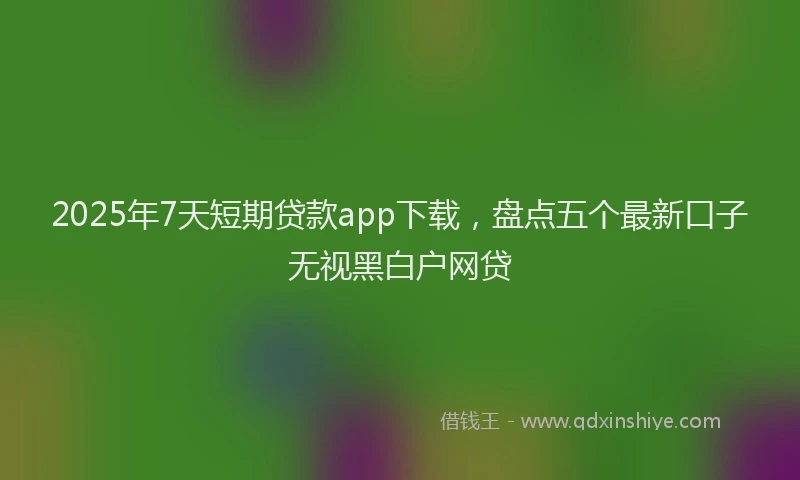 2025年7天短期贷款app下载，盘点五个最新口子无视黑白户网贷