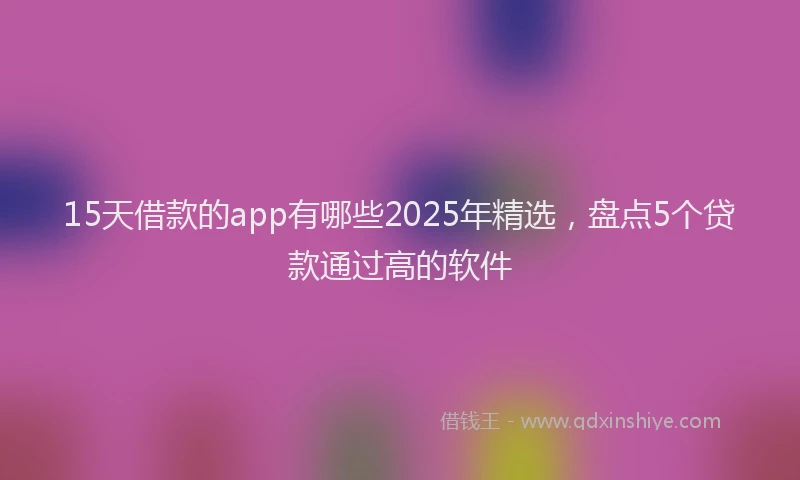 15天借款的app有哪些2025年精选，盘点5个贷款通过高的软件