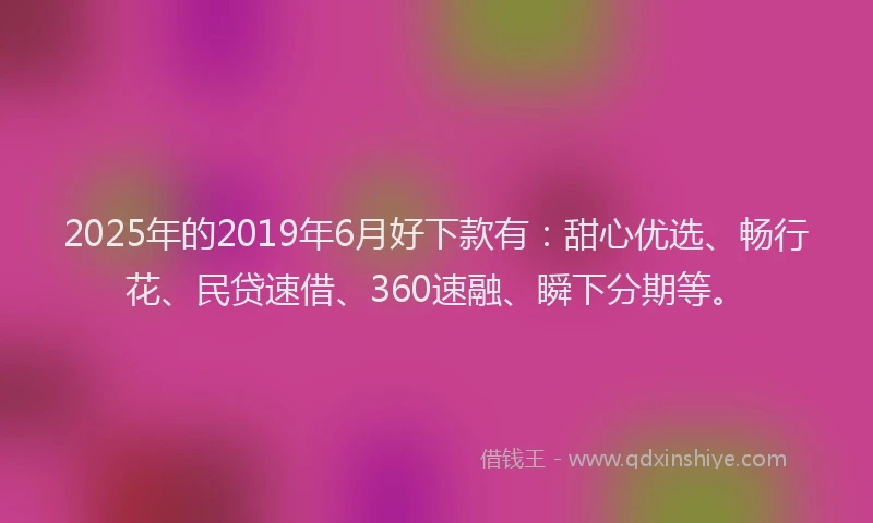 2025年的2019年6月好下款有：甜心优选、畅行花、民贷速借、360速融、瞬下分期等。