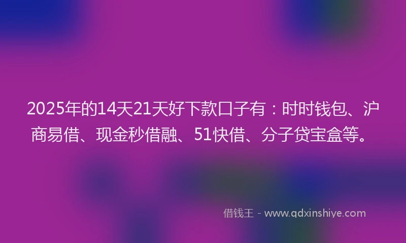 2025年的14天21天好下款口子有：时时钱包、沪商易借、现金秒借融、51快借、分子贷宝盒等。