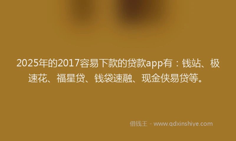 2025年的2017容易下款的贷款app有：钱站、极速花、福星贷、钱袋速融、现金侠易贷等。