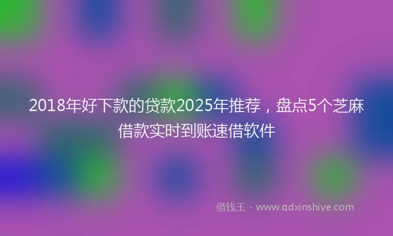 2018年好下款的贷款2025年推荐，盘点5个芝麻借款实时到账速借软件