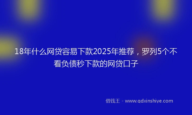 18年什么网贷容易下款2025年推荐，罗列5个不看负债秒下款的网贷口子