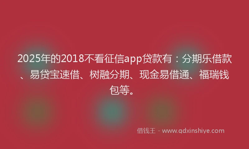 2025年的2018不看征信app贷款有：分期乐借款、易贷宝速借、树融分期、现金易借通、福瑞钱包等。