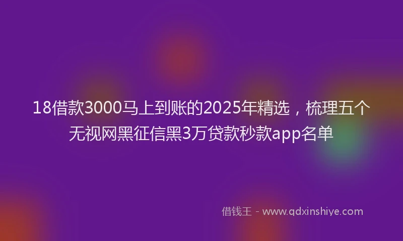 18借款3000马上到账的2025年精选，梳理五个无视网黑征信黑3万贷款秒款app名单