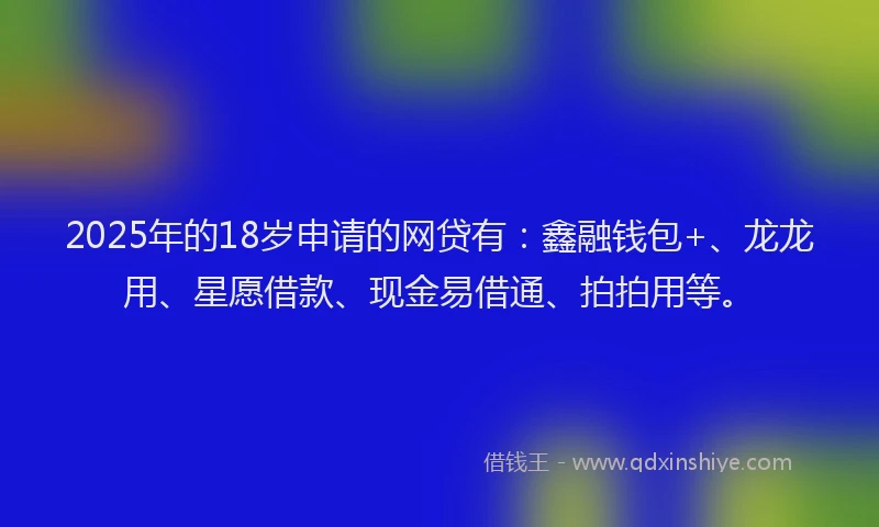2025年的18岁申请的网贷有：鑫融钱包+、龙龙用、星愿借款、现金易借通、拍拍用等。