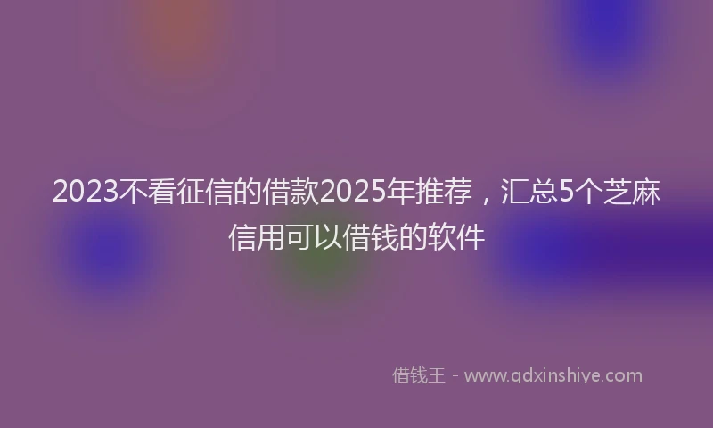 2023不看征信的借款2025年推荐，汇总5个芝麻信用可以借钱的软件
