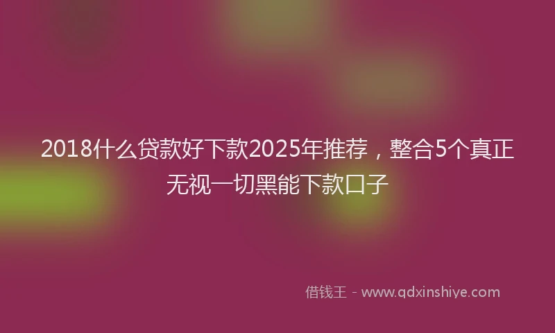 2018什么贷款好下款2025年推荐，整合5个真正无视一切黑能下款口子