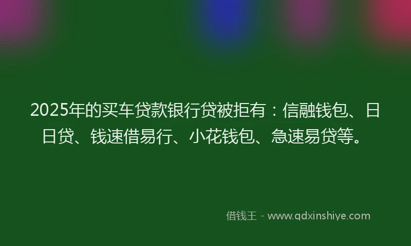 2025年的买车贷款银行贷被拒有：信融钱包、日日贷、钱速借易行、小花钱包、急速易贷等。