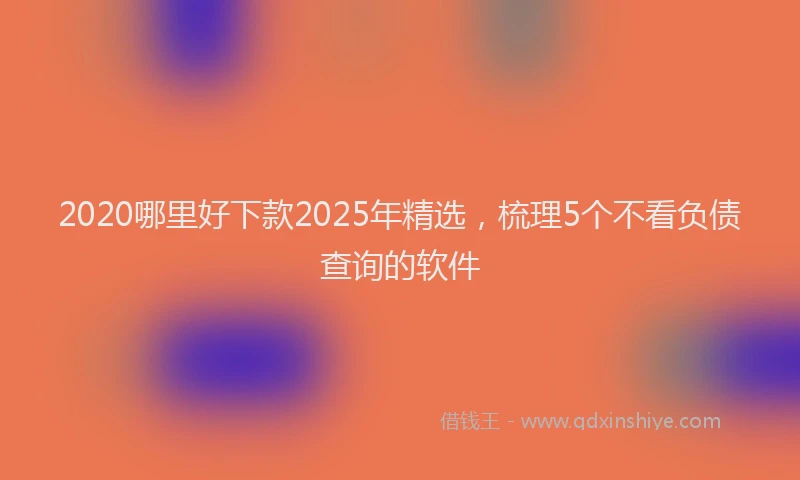 2020哪里好下款2025年精选，梳理5个不看负债查询的软件