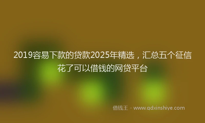 2019容易下款的贷款2025年精选，汇总五个征信花了可以借钱的网贷平台
