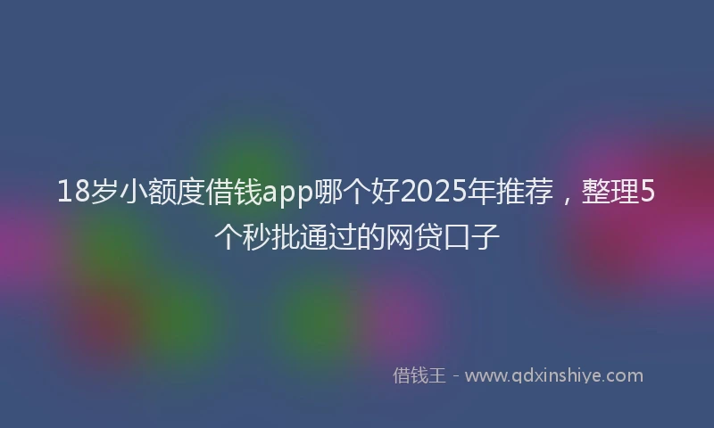 18岁小额度借钱app哪个好2025年推荐，整理5个秒批通过的网贷口子