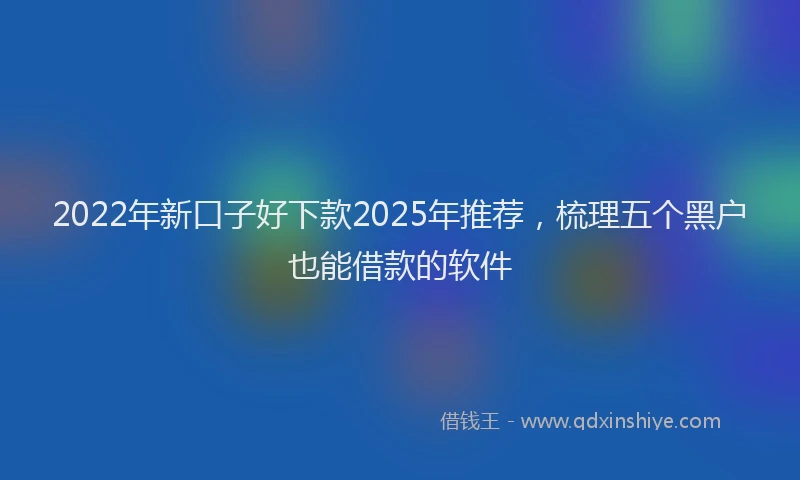 2022年新口子好下款2025年推荐，梳理五个黑户也能借款的软件