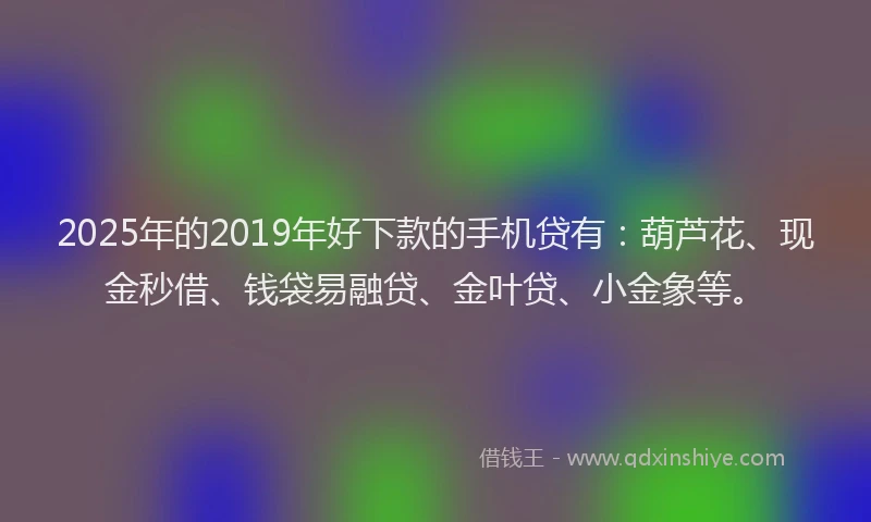 2025年的2019年好下款的手机贷有：葫芦花、现金秒借、钱袋易融贷、金叶贷、小金象等。