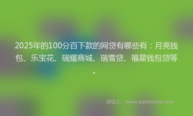2025年的100分百下款的网贷有哪些有：月亮钱包、乐宝花、瑞耀商城、瑞雪贷、福星钱包贷等。