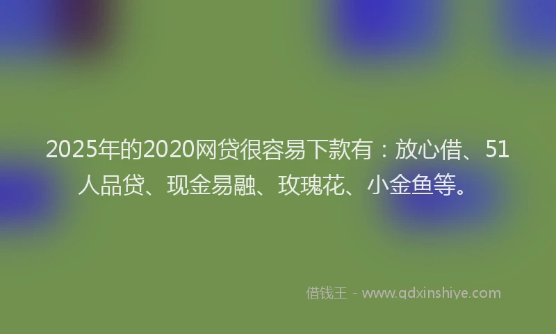 2025年的2020网贷很容易下款有：放心借、51人品贷、现金易融、玫瑰花、小金鱼等。
