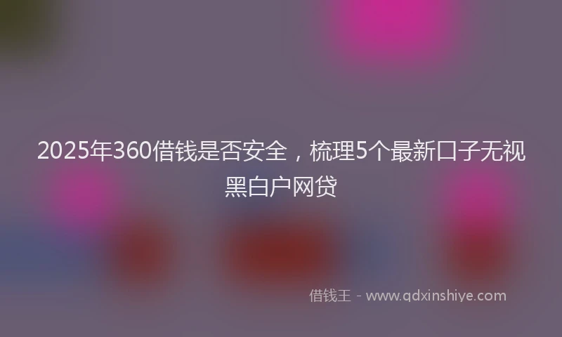 2025年360借钱是否安全，梳理5个最新口子无视黑白户网贷