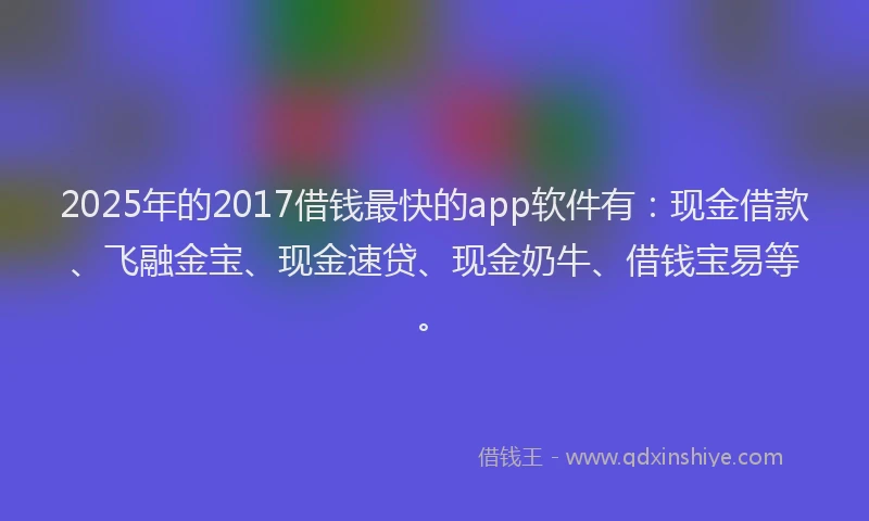 2025年的2017借钱最快的app软件有：现金借款、飞融金宝、现金速贷、现金奶牛、借钱宝易等。