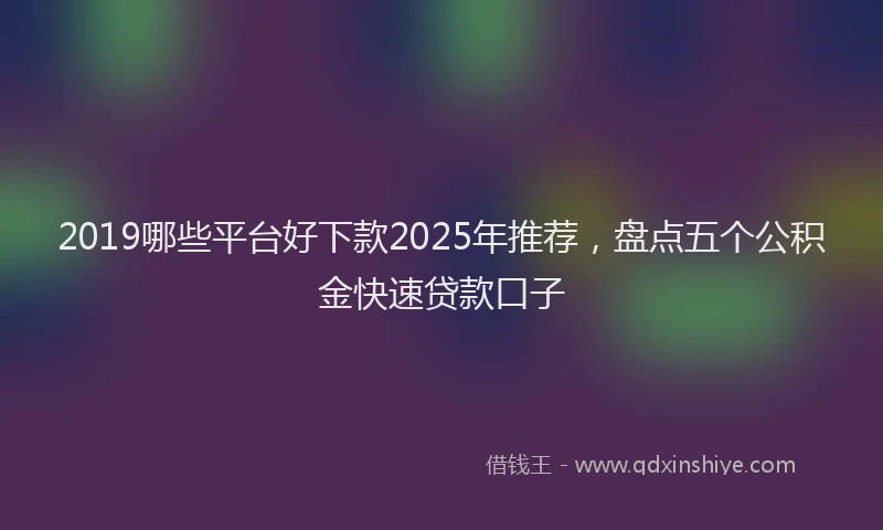 2019哪些平台好下款2025年推荐，盘点五个公积金快速贷款口子