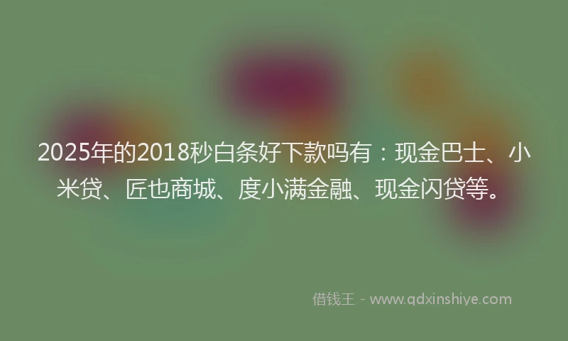 2025年的2018秒白条好下款吗有：现金巴士、小米贷、匠也商城、度小满金融、现金闪贷等。