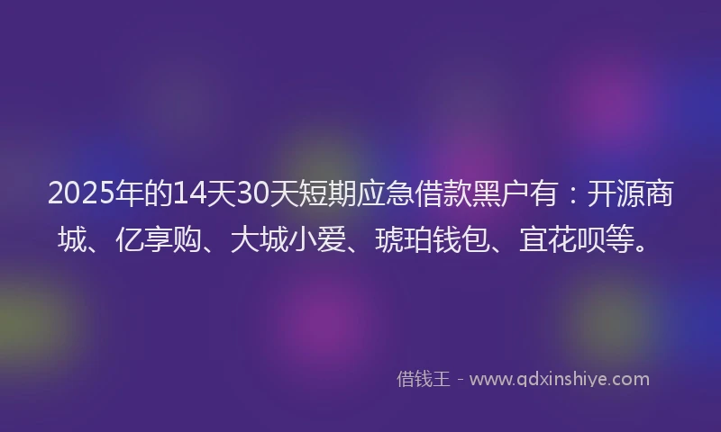 2025年的14天30天短期应急借款黑户有：开源商城、亿享购、大城小爱、琥珀钱包、宜花呗等。