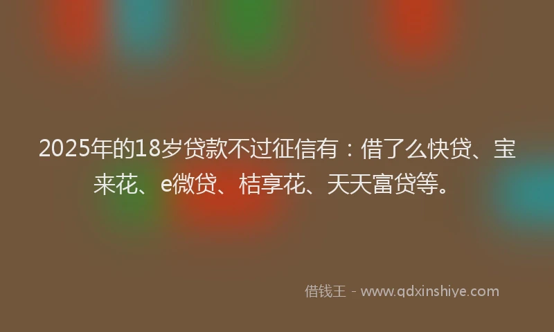 2025年的18岁贷款不过征信有：借了么快贷、宝来花、e微贷、桔享花、天天富贷等。