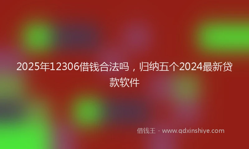 2025年12306借钱合法吗，归纳五个2024最新贷款软件