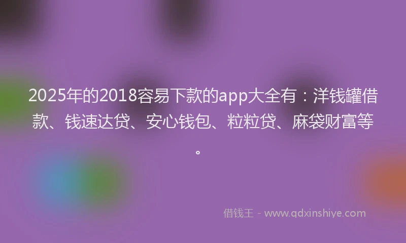2025年的2018容易下款的app大全有：洋钱罐借款、钱速达贷、安心钱包、粒粒贷、麻袋财富等。