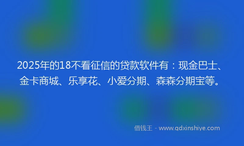 2025年的18不看征信的贷款软件有：现金巴士、金卡商城、乐享花、小爱分期、森森分期宝等。