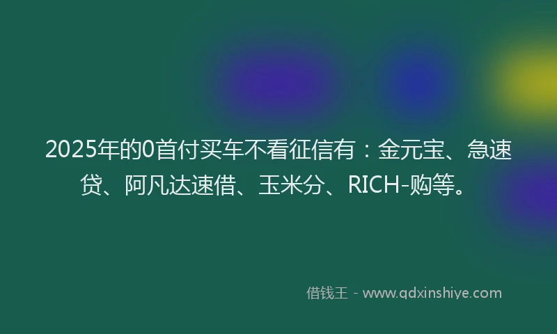 2025年的0首付买车不看征信有：金元宝、急速贷、阿凡达速借、玉米分、RICH-购等。