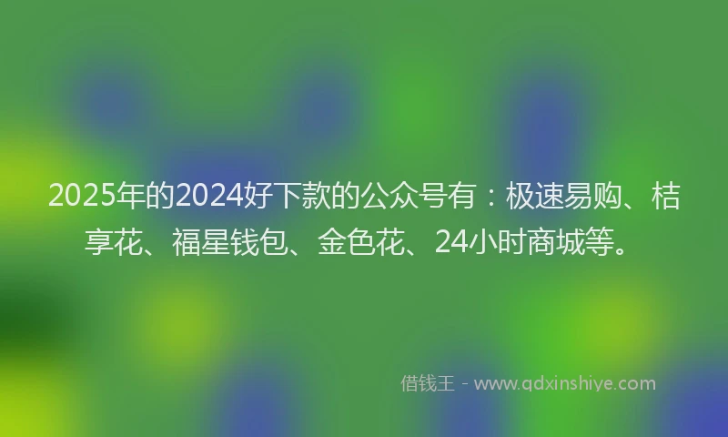 2025年的2024好下款的公众号有：极速易购、桔享花、福星钱包、金色花、24小时商城等。