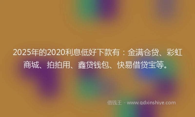 2025年的2020利息低好下款有：金满仓贷、彩虹商城、拍拍用、鑫贷钱包、快易借贷宝等。