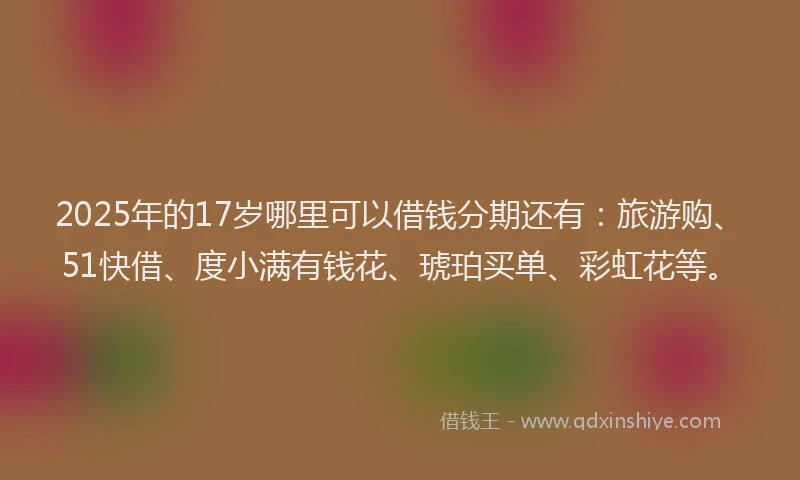 2025年的17岁哪里可以借钱分期还有：旅游购、51快借、度小满有钱花、琥珀买单、彩虹花等。