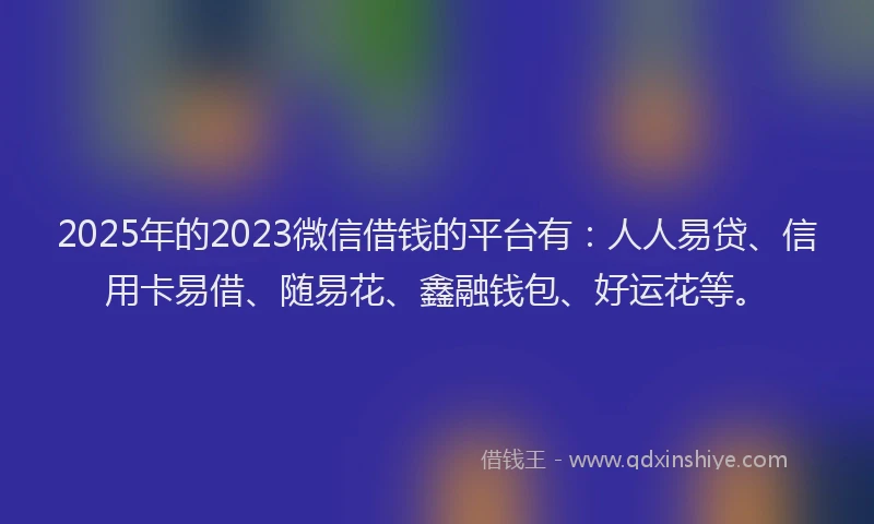 2025年的2023微信借钱的平台有：人人易贷、信用卡易借、随易花、鑫融钱包、好运花等。