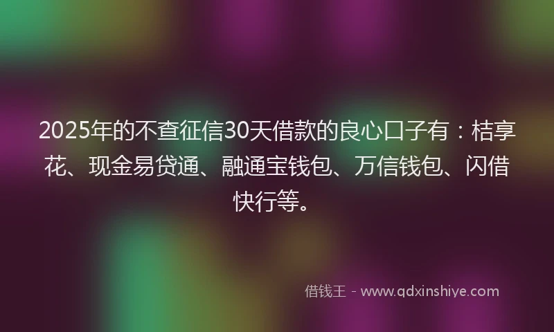 2025年的不查征信30天借款的良心口子有：桔享花、现金易贷通、融通宝钱包、万信钱包、闪借快行等。