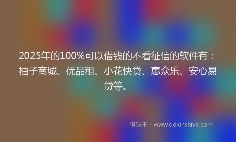 2025年的100%可以借钱的不看征信的软件有：柚子商城、优品租、小花快贷、惠众乐、安心易贷等。