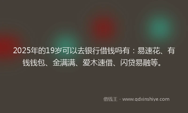 2025年的19岁可以去银行借钱吗有：易速花、有钱钱包、金满满、爱木速借、闪贷易融等。