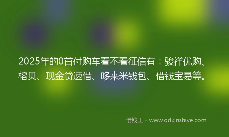 2025年的0首付购车看不看征信有：骏祥优购、榕贝、现金贷速借、哆来米钱包、借钱宝易等。