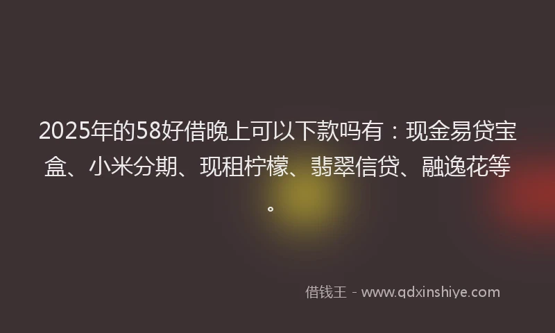 2025年的58好借晚上可以下款吗有：现金易贷宝盒、小米分期、现租柠檬、翡翠信贷、融逸花等。