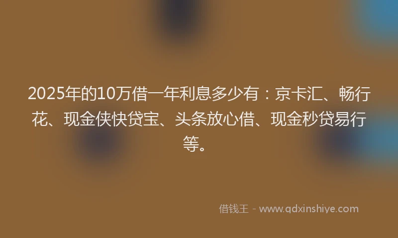 2025年的10万借一年利息多少有：京卡汇、畅行花、现金侠快贷宝、头条放心借、现金秒贷易行等。