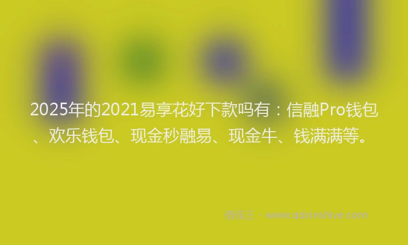 2025年的2021易享花好下款吗有：信融Pro钱包、欢乐钱包、现金秒融易、现金牛、钱满满等。