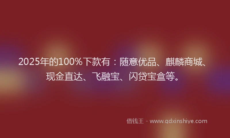 2025年的100%下款有：随意优品、麒麟商城、现金直达、飞融宝、闪贷宝盒等。