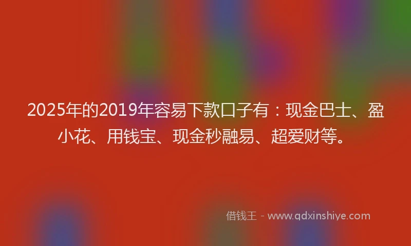 2025年的2019年容易下款口子有：现金巴士、盈小花、用钱宝、现金秒融易、超爱财等。