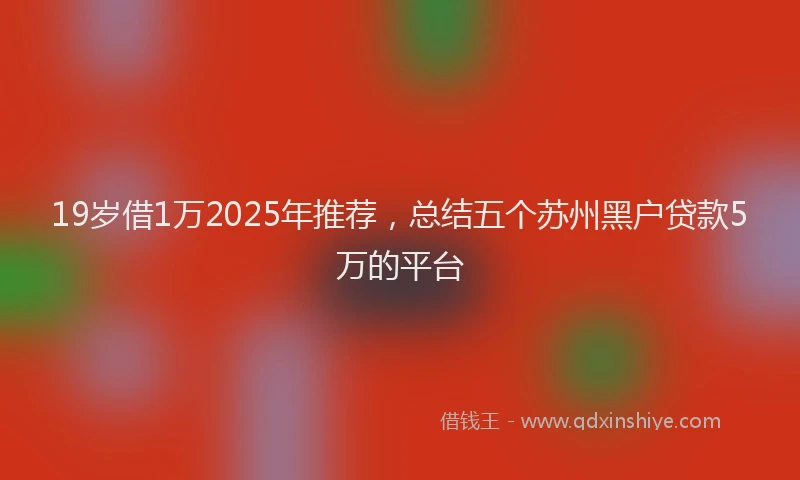 19岁借1万2025年推荐，总结五个苏州黑户贷款5万的平台