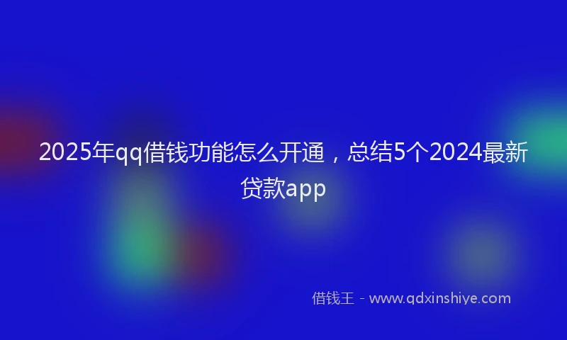 2025年qq借钱功能怎么开通，总结5个2024最新贷款app